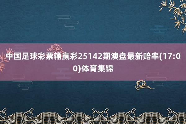 中国足球彩票输赢彩25142期澳盘最新赔率(17:00)体育集锦