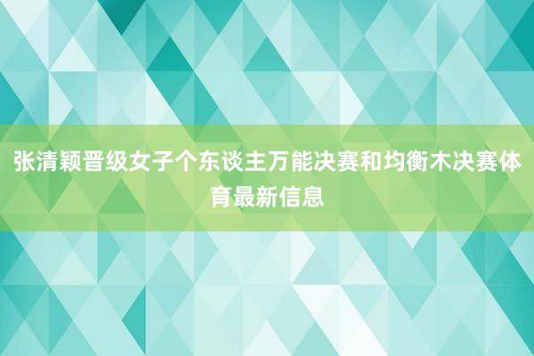 张清颖晋级女子个东谈主万能决赛和均衡木决赛体育最新信息