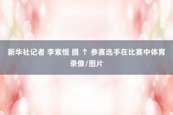 新华社记者 李紫恒 摄 ↑ 参赛选手在比赛中体育录像/图片