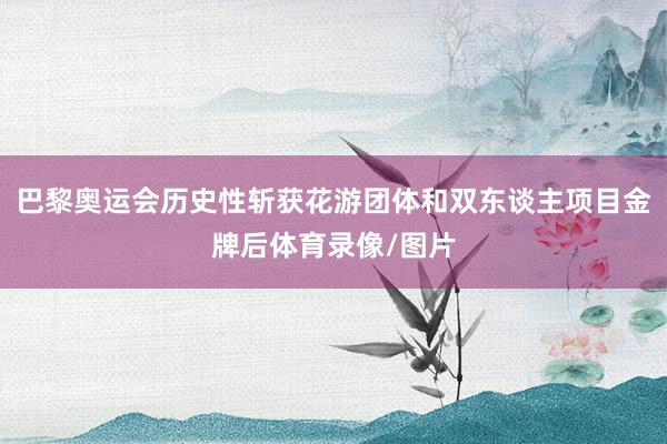 巴黎奥运会历史性斩获花游团体和双东谈主项目金牌后体育录像/图片