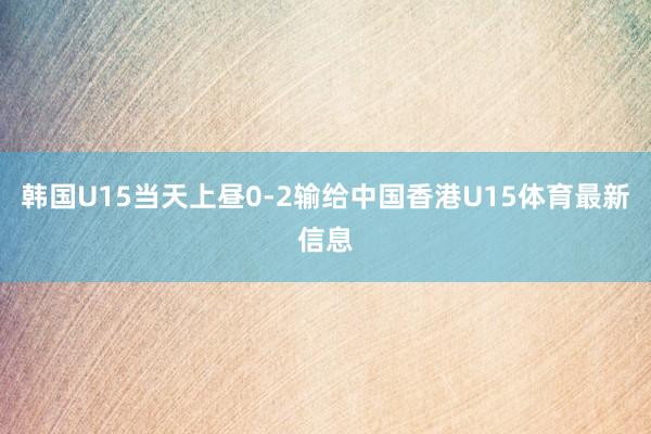 韩国U15当天上昼0-2输给中国香港U15体育最新信息