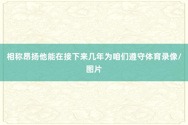 相称昂扬他能在接下来几年为咱们遵守体育录像/图片