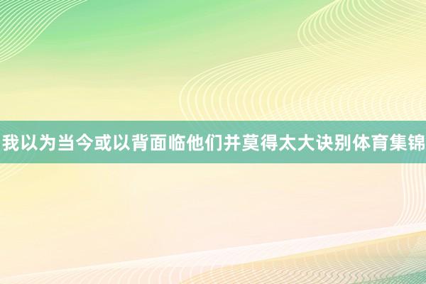 我以为当今或以背面临他们并莫得太大诀别体育集锦