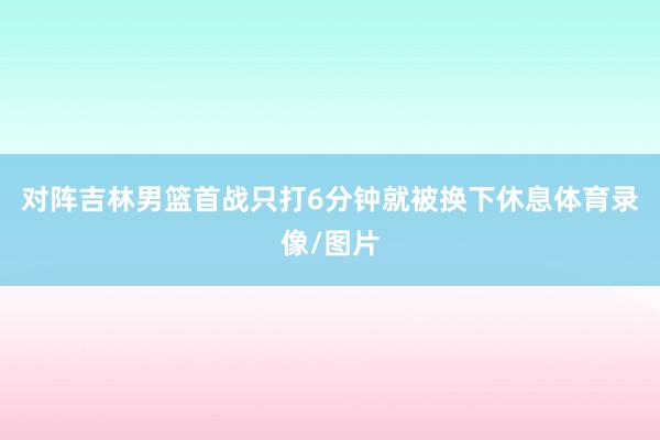 对阵吉林男篮首战只打6分钟就被换下休息体育录像/图片