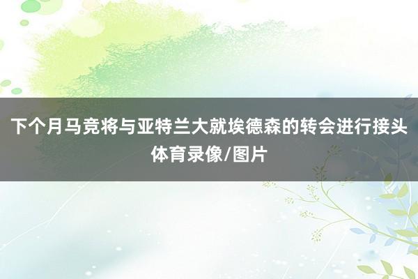 下个月马竞将与亚特兰大就埃德森的转会进行接头体育录像/图片