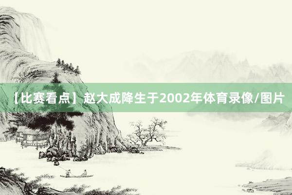 【比赛看点】赵大成降生于2002年体育录像/图片