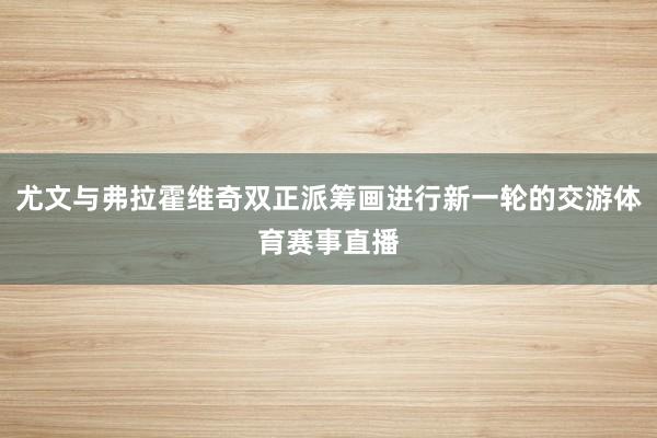 尤文与弗拉霍维奇双正派筹画进行新一轮的交游体育赛事直播